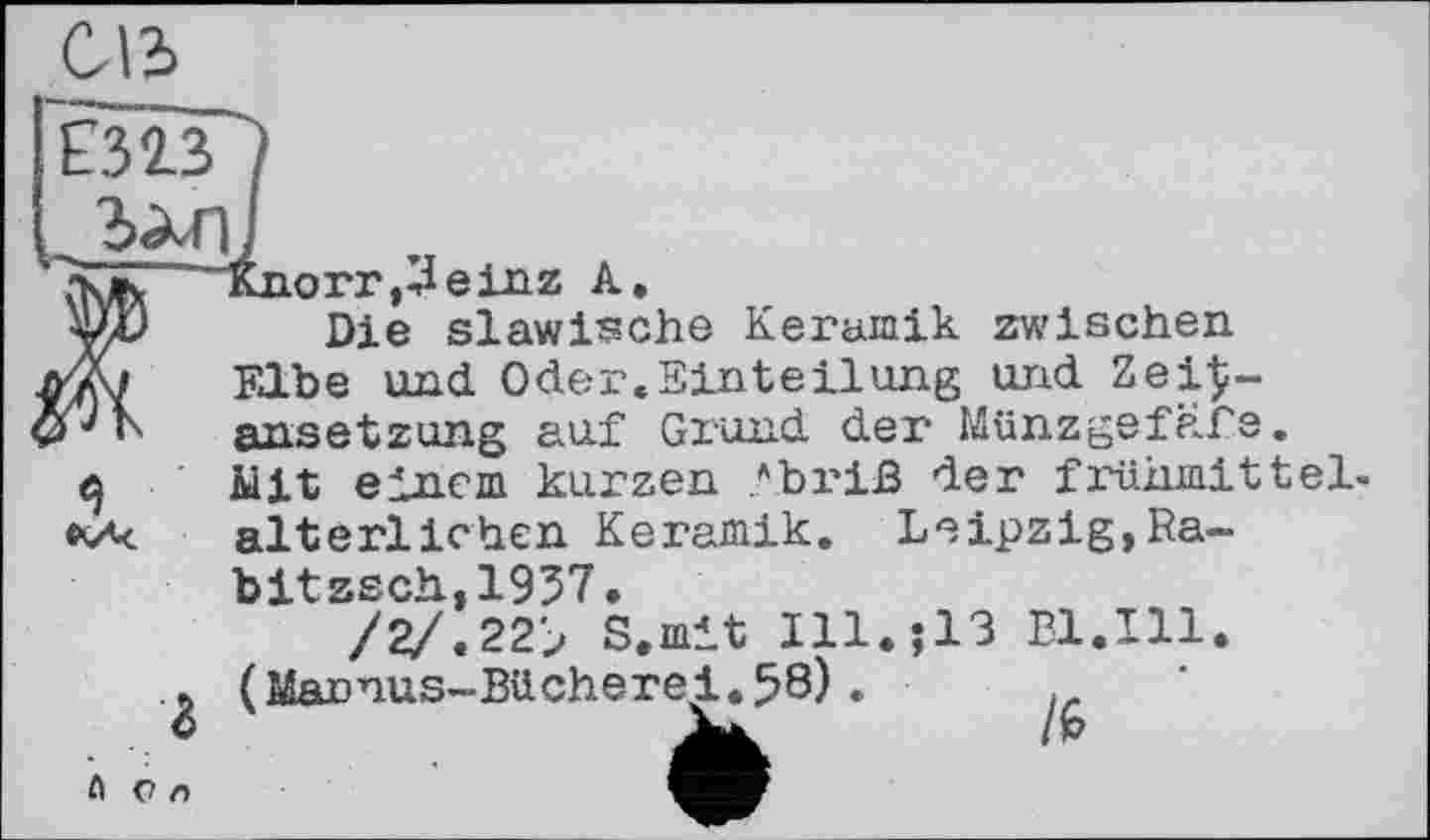 ﻿СЛЬ
£313/
,_ъ^п]
"çk/k "Knorr ,3einz A.
Die slawische Keramik zwischen л* і Elbe und Oder.Einteilung und ZeiÇ-ansetzung auf Grund der Münzgefafe.
q Mit einem kurzen Abriß der frühmittel-alterlichen Keramik. Leipzig,Ra-
г
bitzsch.,1937.
/2/.22> S.mit Ill (Mannus-Bücherei.58).
;13 Bl.Ill.
A ü л